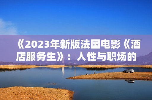 《2023年新版法国电影《酒店服务生》：人性与职场的深刻反思》