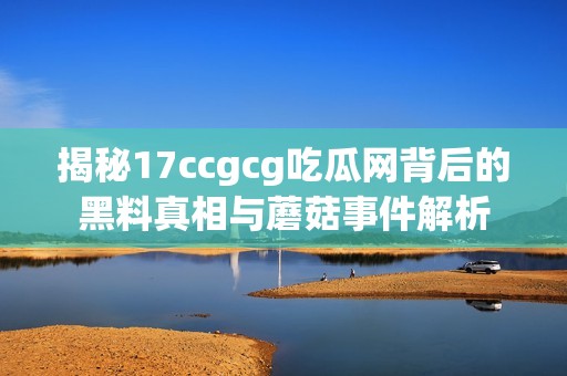 揭秘17ccgcg吃瓜网背后的黑料真相与蘑菇事件解析