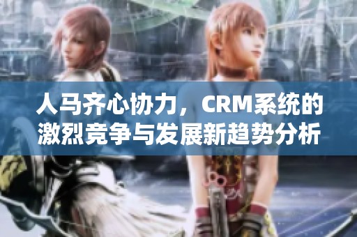 人马齐心协力，CRM系统的激烈竞争与发展新趋势分析