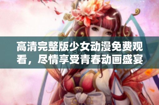 高清完整版少女动漫免费观看，尽情享受青春动画盛宴