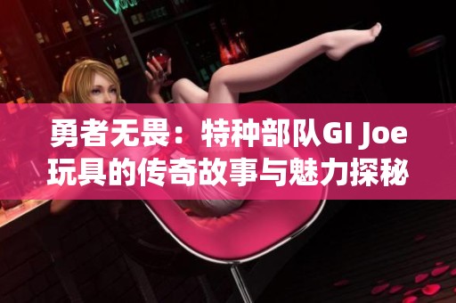 勇者无畏：特种部队GI Joe玩具的传奇故事与魅力探秘