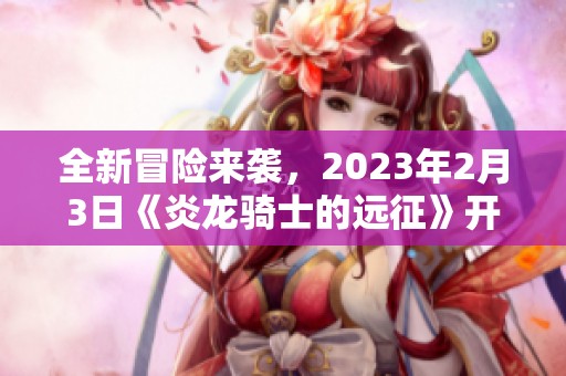 全新冒险来袭，2023年2月3日《炎龙骑士的远征》开启征战之旅！