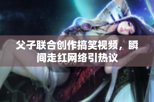 父子联合创作搞笑视频，瞬间走红网络引热议