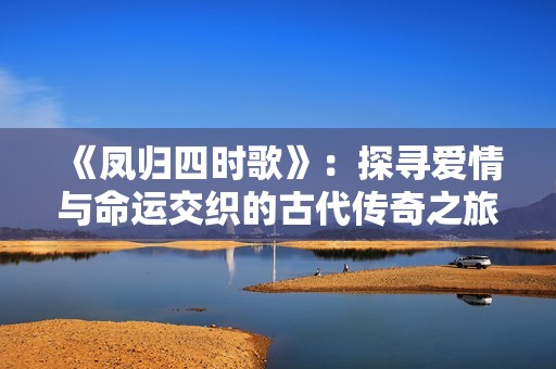 《凤归四时歌》：探寻爱情与命运交织的古代传奇之旅