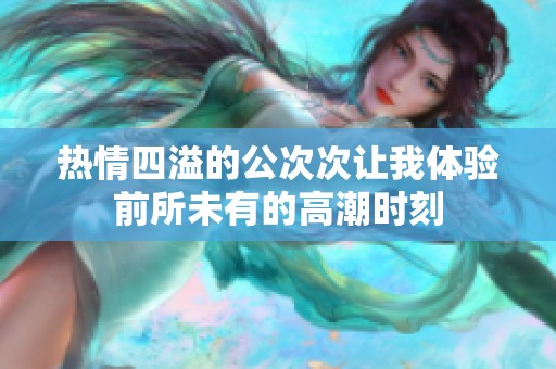 热情四溢的公次次让我体验前所未有的高潮时刻