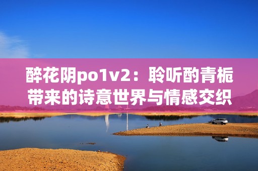 醉花阴po1v2：聆听酌青栀带来的诗意世界与情感交织