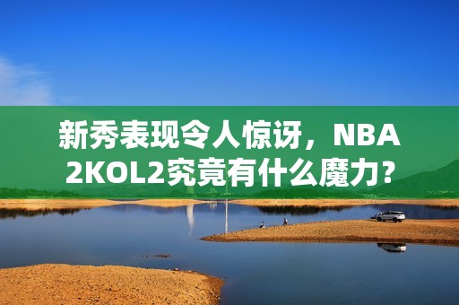 新秀表现令人惊讶，NBA2KOL2究竟有什么魔力？