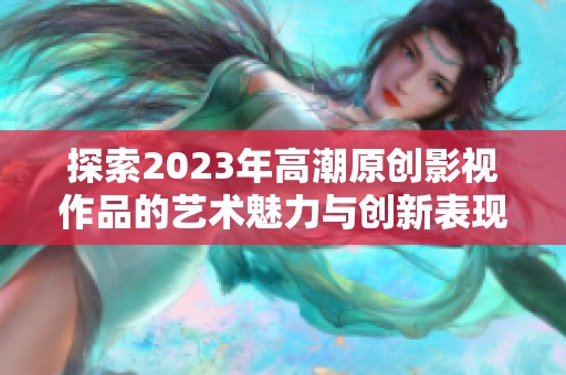 探索2023年高潮原创影视作品的艺术魅力与创新表现