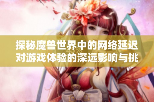 探秘魔兽世界中的网络延迟对游戏体验的深远影响与挑战