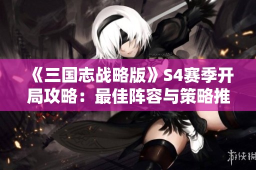 《三国志战略版》S4赛季开局攻略：最佳阵容与策略推荐