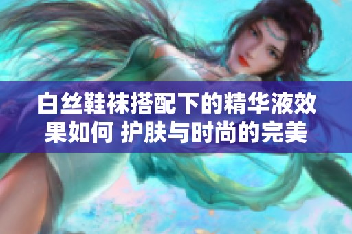 白丝鞋袜搭配下的精华液效果如何 护肤与时尚的完美结合