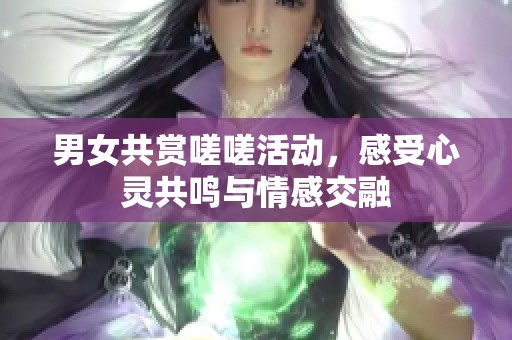 男女共赏嗟嗟活动，感受心灵共鸣与情感交融