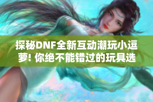 探秘DNF全新互动潮玩小逗萝! 你绝不能错过的玩具选择