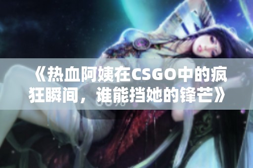 《热血阿姨在CSGO中的疯狂瞬间，谁能挡她的锋芒》