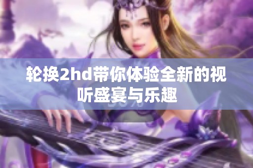 轮换2hd带你体验全新的视听盛宴与乐趣