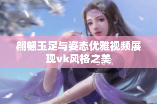 翩翩玉足与姿态优雅视频展现vk风格之美