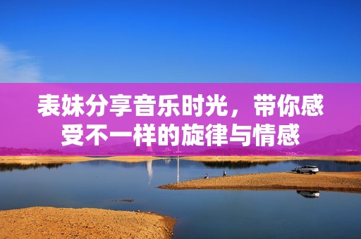 表妹分享音乐时光，带你感受不一样的旋律与情感