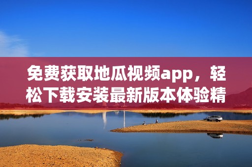 免费获取地瓜视频app，轻松下载安装最新版本体验精彩内容