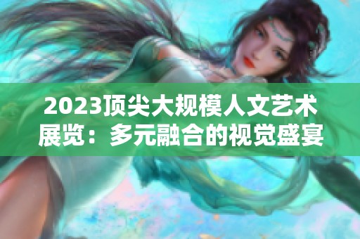 2023顶尖大规模人文艺术展览：多元融合的视觉盛宴与创新体验