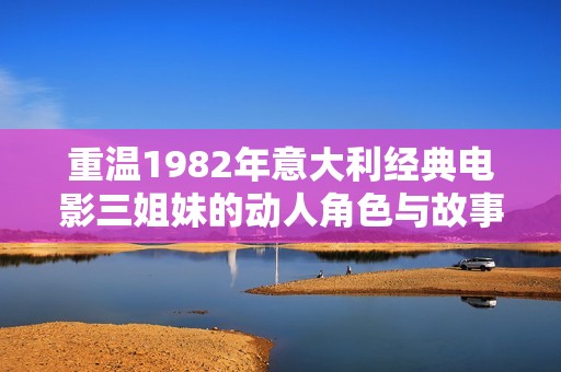 重温1982年意大利经典电影三姐妹的动人角色与故事