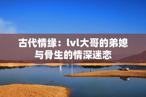 古代情缘：lvl大哥的弟媳与骨生的情深迷恋