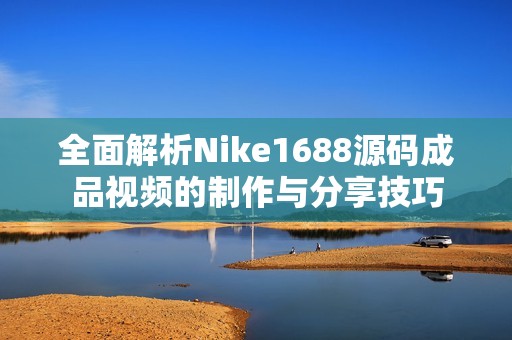 全面解析Nike1688源码成品视频的制作与分享技巧