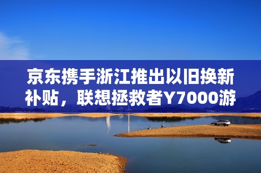 京东携手浙江推出以旧换新补贴，联想拯救者Y7000游戏本仅需59元