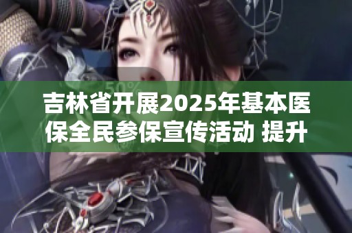 吉林省开展2025年基本医保全民参保宣传活动 提升参保意识与覆盖率