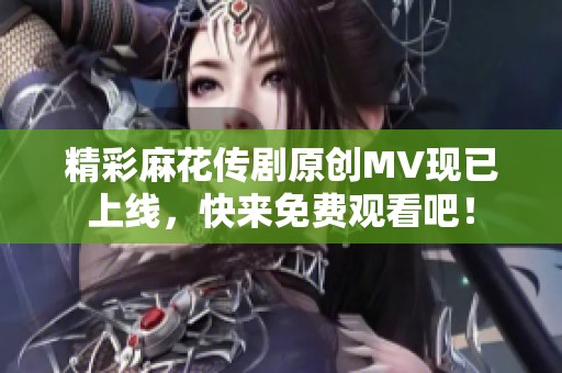 精彩麻花传剧原创MV现已上线，快来免费观看吧！