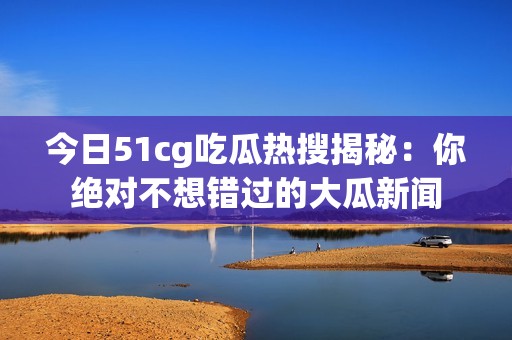 今日51cg吃瓜热搜揭秘：你绝对不想错过的大瓜新闻