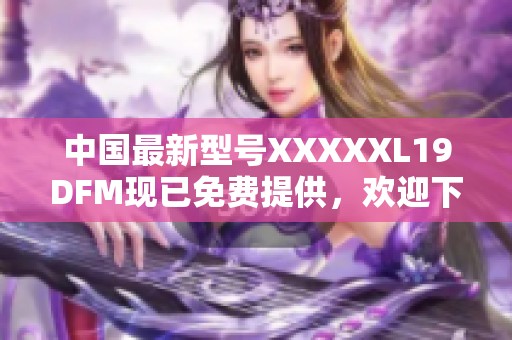 中国最新型号XXXXXL19DFM现已免费提供，欢迎下载体验！