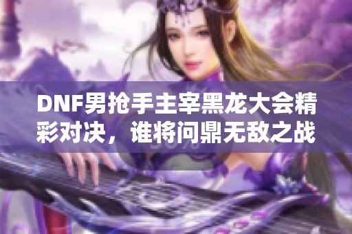 DNF男抢手主宰黑龙大会精彩对决，谁将问鼎无敌之战