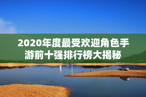 2020年度最受欢迎角色手游前十强排行榜大揭秘