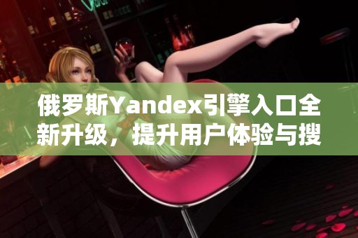 俄罗斯Yandex引擎入口全新升级，提升用户体验与搜索效率