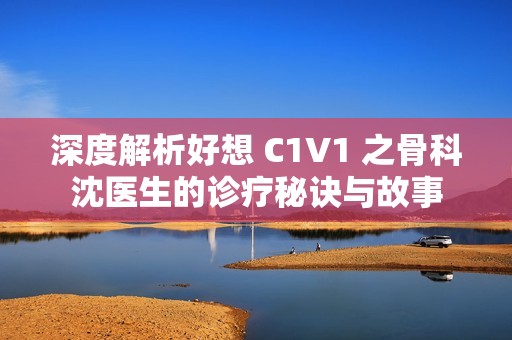 深度解析好想 C1V1 之骨科沈医生的诊疗秘诀与故事