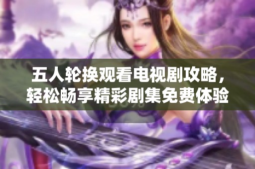 五人轮换观看电视剧攻略，轻松畅享精彩剧集免费体验