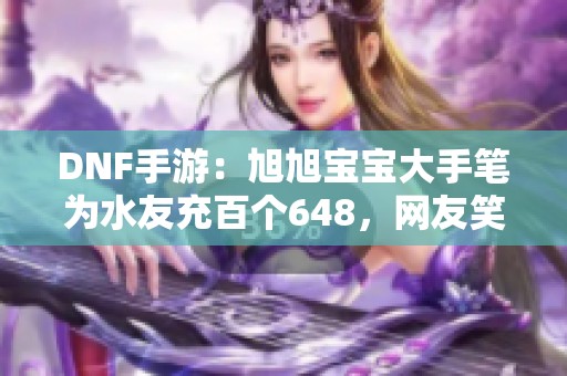 DNF手游：旭旭宝宝大手笔为水友充百个648，网友笑称价格太甜