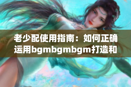 老少配使用指南：如何正确运用bgmbgmbgm打造和谐互动