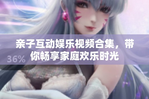 亲子互动娱乐视频合集，带你畅享家庭欢乐时光