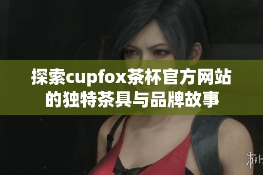 探索cupfox茶杯官方网站的独特茶具与品牌故事