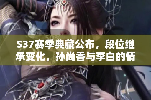 S37赛季典藏公布，段位继承变化，孙尚香与李白的情感交织