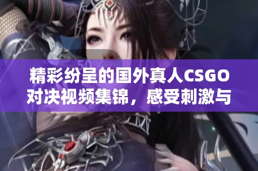 精彩纷呈的国外真人CSGO对决视频集锦，感受刺激与热血