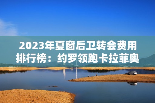 2023年夏窗后卫转会费用排行榜：约罗领跑卡拉菲奥里入围