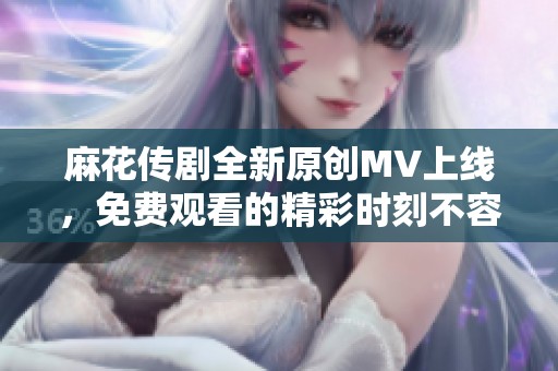 麻花传剧全新原创MV上线，免费观看的精彩时刻不容错过