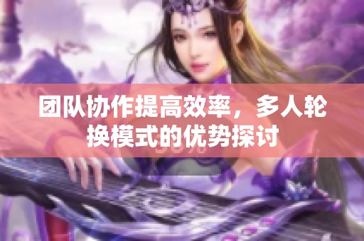 团队协作提高效率，多人轮换模式的优势探讨