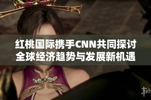 红桃国际携手CNN共同探讨全球经济趋势与发展新机遇