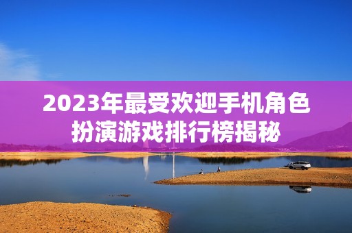 2023年最受欢迎手机角色扮演游戏排行榜揭秘