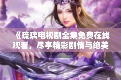 《琉璃电视剧全集免费在线观看，尽享精彩剧情与绝美画面》