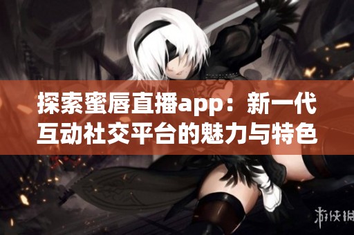 探索蜜唇直播app：新一代互动社交平台的魅力与特色