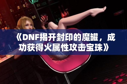 《DNF揭开封印的魔罐，成功获得火属性攻击宝珠》